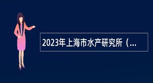 2023年上海市水产研究所（上海市水产技术推广站）第二轮招聘公告