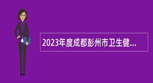 2023年度成都彭州市卫生健康局所属14家事业单位招聘工作人员公告