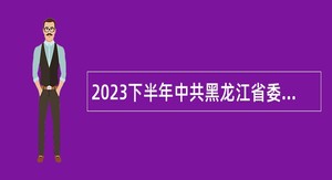 2023下半年中共黑龙江省委党校（黑龙江省行政学院）招聘专业技术人员公告