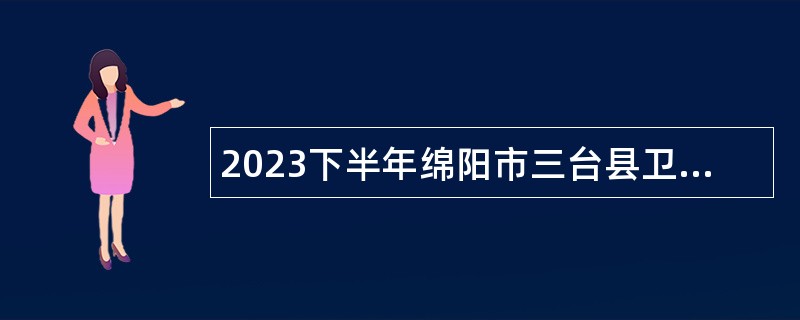 2023下半年绵阳市三台县卫生健康事业单位考核招聘专业技术人员公告
