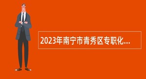 2023年南宁市青秀区专职化城市社区工作者招聘公告