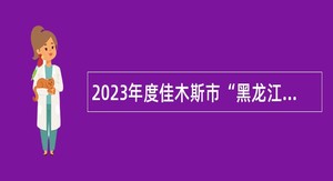 2023年度佳木斯市“黑龙江人才周”校园引才活动 暨“才聚三江”华北地区人才引进公告