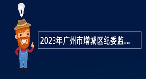 2023年广州市增城区纪委监委招聘聘员公告