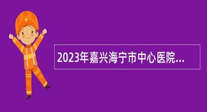 2023年嘉兴海宁市中心医院招聘高层次急需卫技人员公告