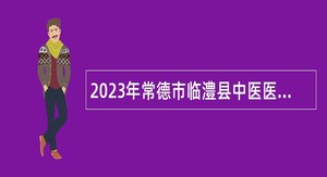 2023年常德市临澧县中医医院招聘高层次医学人才公告