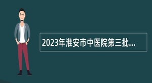 2023年淮安市中医院第三批招聘聘用制专业技术人员公告