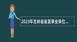2023年吉林省省直事业单位招聘工作人员（含专项招聘高校毕业生）公告（7号）
