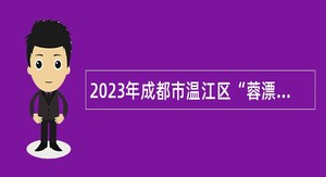 2023年成都市温江区“蓉漂人才荟”面向高校毕业生考核招聘事业人员公告
