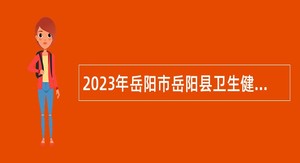 2023年岳阳市岳阳县卫生健康系统事业单位招聘公告
