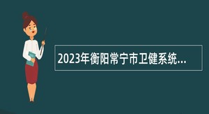 2023年衡阳常宁市卫健系统招聘专业技术人员公告