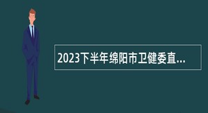 2023下半年绵阳市卫健委直属事业单位第一批次引进高层次人才考核招聘公告