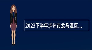 2023下半年泸州市龙马潭区第二批次考核招聘教师公告