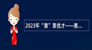 2023年“惠”聚优才——惠城区招聘事业单位工作人员公告