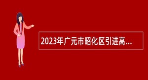 2023年广元市昭化区引进高层次人才和招聘急需紧缺专业人才公告