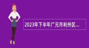 2023年下半年广元市利州区引进高层次和急需紧缺人才公告