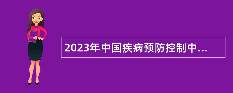 2023年中国疾病预防控制中心基建处招聘工作人员公告