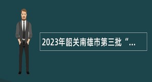 2023年韶关南雄市第三批“丹霞英才计划”青年人才招聘公告