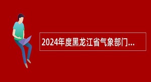 2024年度黑龙江省气象部门高校毕业生招聘公告（第一批，气象类专业校园招聘）