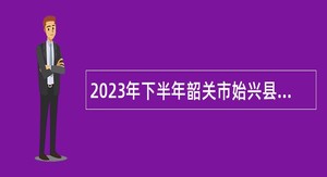 2023年下半年韶关市始兴县事业单位招聘工作人员暨“青年人才”招聘公告