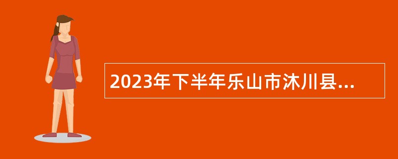 2023年下半年乐山市沐川县考核招聘事业单位工作人员公告