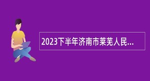 2023下半年济南市莱芜人民医院招聘（控制总量）简章