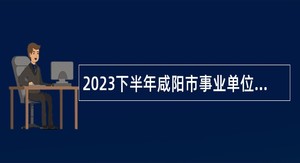 2023下半年咸阳市事业单位招聘硕士研究生公告