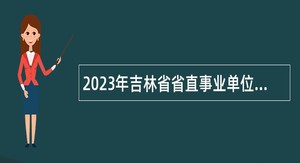 2023年吉林省省直事业单位招聘工作人员（含专项招聘高校毕业生）公告（8号）
