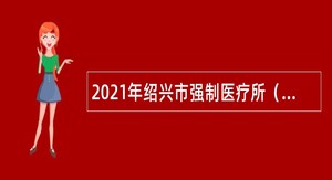 2021年绍兴市强制医疗所（绍兴市公安局安康医院）招聘编外人员公告