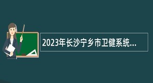 2023年长沙宁乡市卫健系统招聘专业技术人员公告