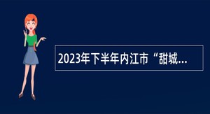 2023年下半年内江市“甜城急需紧缺专业人才”选聘活动公告