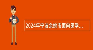 2024年宁波余姚市面向医学类紧缺专业应届毕业生招聘卫技事业人员公告