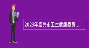 2023年绍兴市卫生健康委员会绍兴市人民医院招聘高级专家公告