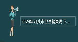 2024年汕头市卫生健康局下属汕头市第二人民医院招聘公告