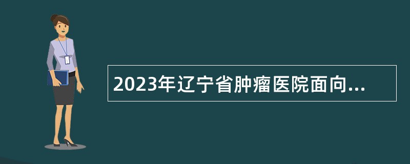 2023年辽宁省肿瘤医院面向社会招聘高层次和急需紧缺人才公告