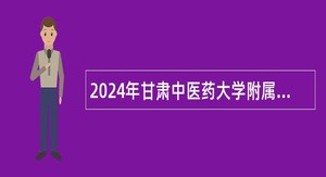 2024年甘肃中医药大学附属医院招聘紧缺专业技术人才公告