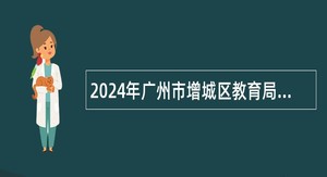 2024年广州市增城区教育局招聘仙村镇中心小学和仙村中学事业编教师公告