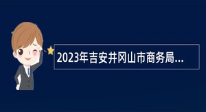 2023年吉安井冈山市商务局招聘公告
