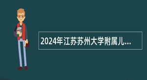 2024年江苏苏州大学附属儿童医院博士专项招聘公告