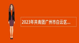 2023年共青团广州市白云区委员会招聘政府雇员公告
