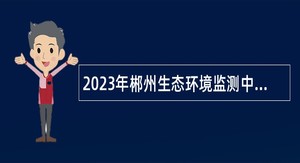 2023年郴州生态环境监测中心编外人员招聘公告