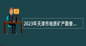 2023年天津市地质矿产勘查开发局所属事业单位应届毕业生招聘公告