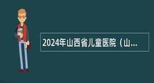 2024年山西省儿童医院（山西省妇幼保健院）招聘博士研究生公告