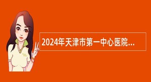 2024年天津市第一中心医院人事代理制人员招聘公告（第一批）
