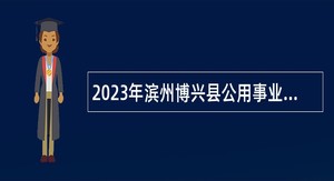 2023年滨州博兴县公用事业集团有限公司权属企业招聘工作人员公告