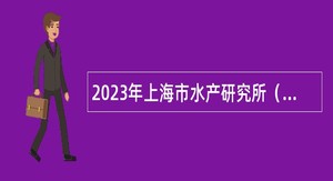 2023年上海市水产研究所（上海市水产技术推广站）第三轮招聘博士研究生公告