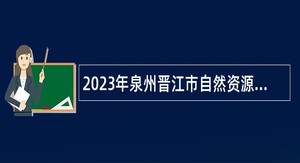 2023年泉州晋江市自然资源局招聘编外工作人员公告