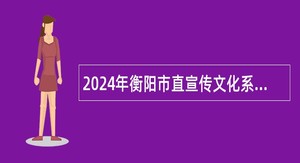 2024年衡阳市直宣传文化系统急需紧缺专业技术人才引进公告