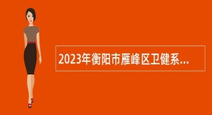 2023年衡阳市雁峰区卫健系统急需紧缺专业技术人才引进公告