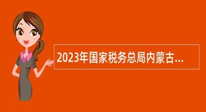 2023年国家税务总局内蒙古税务局招聘事业单位工作人员公告