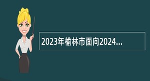 2023年榆林市面向2024届高校毕业生招聘中小学教师公告